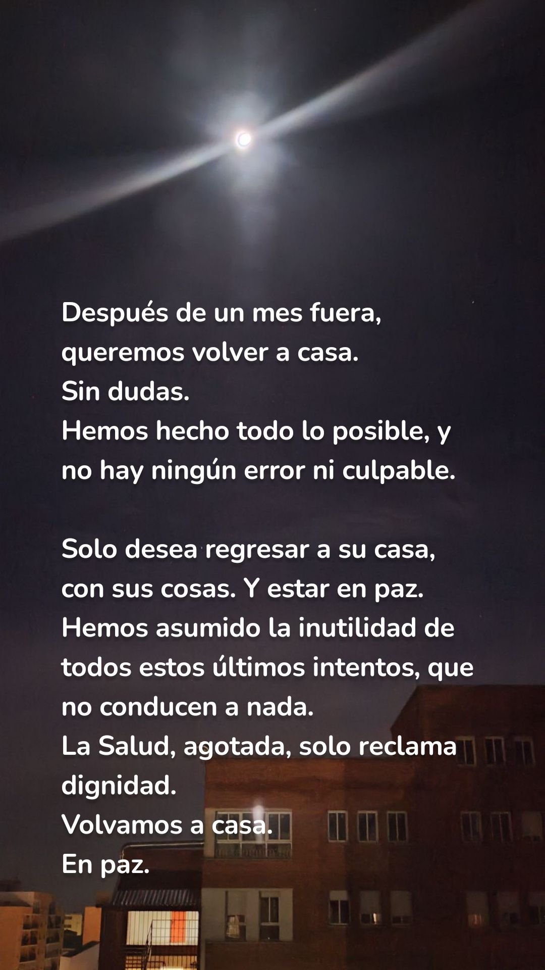 Después de un mes fuera, queremos volver a casa. 
Sin dudas. 
Hemos hecho todo lo posible, y no hay ningún error ni culpable. 

Solo desea regresar a su casa, con sus cosas. Y estar en paz.
Hemos asumido la inutilidad de todos estos últimos intentos, que no conducen a nada. 
La Salud, agotada, solo reclama dignidad. 
Volvamos a casa. 
En paz. 
